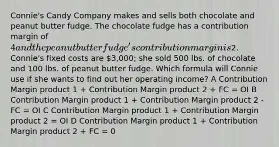 Connie's Candy Company makes and sells both chocolate and peanut butter fudge. The chocolate fudge has a contribution margin of 4 and the peanut butter fudge's contribution margin is2. Connie's fixed costs are 3,000; she sold 500 lbs. of chocolate and 100 lbs. of peanut butter fudge. Which formula will Connie use if she wants to find out her operating income? A Contribution Margin product 1 + Contribution Margin product 2 + FC = OI B Contribution Margin product 1 + Contribution Margin product 2 - FC = OI C Contribution Margin product 1 + Contribution Margin product 2 = OI D Contribution Margin product 1 + Contribution Margin product 2 + FC = 0