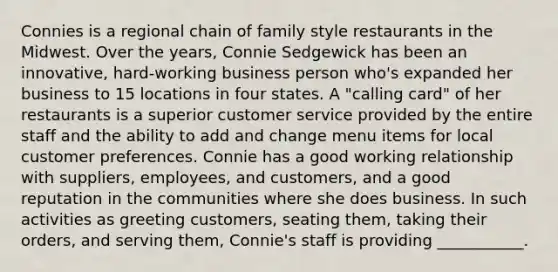 Connies is a regional chain of family style restaurants in the Midwest. Over the years, Connie Sedgewick has been an innovative, hard-working business person who's expanded her business to 15 locations in four states. A "calling card" of her restaurants is a superior customer service provided by the entire staff and the ability to add and change menu items for local customer preferences. Connie has a good working relationship with suppliers, employees, and customers, and a good reputation in the communities where she does business. In such activities as greeting customers, seating them, taking their orders, and serving them, Connie's staff is providing ___________.