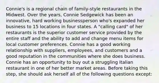 Connie's is a regional chain of family-style restaurants in the Midwest. Over the years, Connie Sedgewick has been an innovative, hard working businessperson who's expanded her business to 15 locations in four states. A "calling card" of her restaurants is the superior customer service provided by the entire staff and the ability to add and change menu items for local customer preferences. Connie has a good working relationship with suppliers, employees, and customers and a good reputation in the communities where she does business. Connie has an opportunity to buy out a struggling Italian restaurant in one of her better market areas. Before taking this step, she should ask herself all of the following questions except: