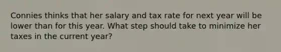 Connies thinks that her salary and tax rate for next year will be lower than for this year. What step should take to minimize her taxes in the current year?