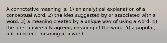 A connotative meaning is: 1) an analytical explanation of a conceptual word. 2) the idea suggested by or associated with a word. 3) a meaning created by a unique way of using a word. 4) the one, universally agreed, meaning of the word. 5) a popular, but incorrect, meaning of a word.