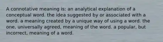 A connotative meaning is: an analytical explanation of a conceptual word. the idea suggested by or associated with a word. a meaning created by a unique way of using a word. the one, universally agreed, meaning of the word. a popular, but incorrect, meaning of a word.