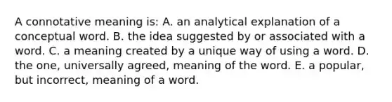 A connotative meaning is: A. an analytical explanation of a conceptual word. B. the idea suggested by or associated with a word. C. a meaning created by a unique way of using a word. D. the one, universally agreed, meaning of the word. E. a popular, but incorrect, meaning of a word.