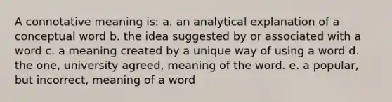 A connotative meaning is: a. an analytical explanation of a conceptual word b. the idea suggested by or associated with a word c. a meaning created by a unique way of using a word d. the one, university agreed, meaning of the word. e. a popular, but incorrect, meaning of a word