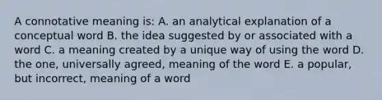 A connotative meaning is: A. an analytical explanation of a conceptual word B. the idea suggested by or associated with a word C. a meaning created by a unique way of using the word D. the one, universally agreed, meaning of the word E. a popular, but incorrect, meaning of a word