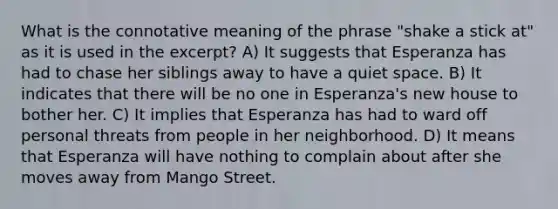 What is the connotative meaning of the phrase "shake a stick at" as it is used in the excerpt? A) It suggests that Esperanza has had to chase her siblings away to have a quiet space. B) It indicates that there will be no one in Esperanza's new house to bother her. C) It implies that Esperanza has had to ward off personal threats from people in her neighborhood. D) It means that Esperanza will have nothing to complain about after she moves away from Mango Street.