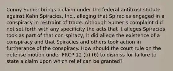 Conny Sumer brings a claim under the federal antitrust statute against Kahn Spiracies, Inc., alleging that Spiracies engaged in a conspiracy in restraint of trade. Although Sumer's complaint did not set forth with any specificity the acts that it alleges Spiracies took as part of that con-spiracy, it did allege the existence of a conspiracy and that Spiracies and others took action in furtherance of the conspiracy. How should the court rule on the defense motion under FRCP 12 (b) (6) to dismiss for failure to state a claim upon which relief can be granted?