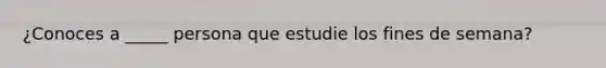 ¿Conoces a _____ persona que estudie los fines de semana?