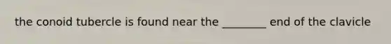 the conoid tubercle is found near the ________ end of the clavicle