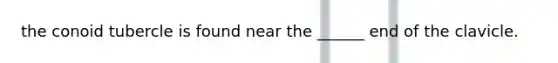 the conoid tubercle is found near the ______ end of the clavicle.
