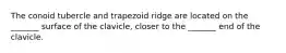 The conoid tubercle and trapezoid ridge are located on the _______ surface of the clavicle, closer to the _______ end of the clavicle.