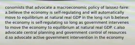 conomists that advocate a macroeconomic policy of laissez-faire: a.believe the economy is self-regulating and will automatically move to equilibrium at natural real GDP in the long run b.believe the economy is self-regulating so long as government intervenes to move the economy to equilibrium at natural real GDP. c.also advocate central planning and government control of resources d.so advocate active government intervention in the economy