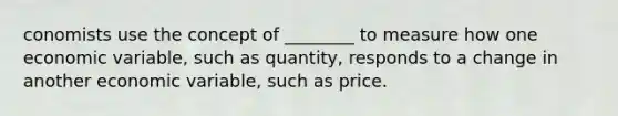 conomists use the concept of ________ to measure how one economic variable, such as quantity, responds to a change in another economic variable, such as price.