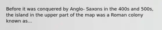 Before it was conquered by Anglo- Saxons in the 400s and 500s, the island in the upper part of the map was a Roman colony known as...