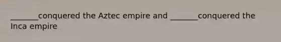 _______conquered the Aztec empire and _______conquered the Inca empire