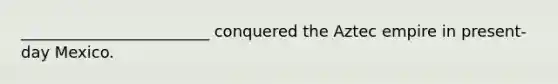 ________________________ conquered the Aztec empire in present-day Mexico.