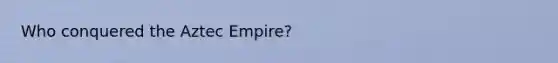 Who conquered the Aztec Empire?