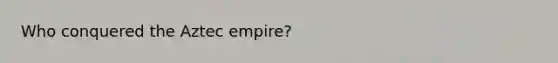 Who conquered the Aztec empire?