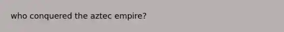 who conquered the aztec empire?