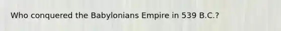 Who conquered the Babylonians Empire in 539 B.C.?