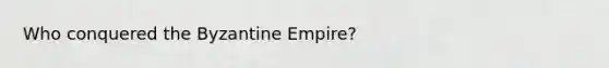 Who conquered the Byzantine Empire?