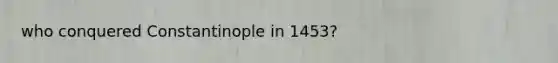 who conquered Constantinople in 1453?