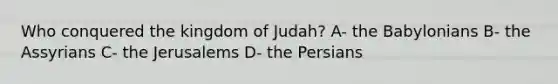 Who conquered the kingdom of Judah? A- the Babylonians B- the Assyrians C- the Jerusalems D- the Persians