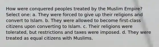 How were conquered peoples treated by the Muslim Empire? Select one: a. They were forced to give up their religions and convert to Islam. b. They were allowed to become first-class citizens upon converting to Islam. c. Their religions were tolerated, but restrictions and taxes were imposed. d. They were treated as equal citizens with Muslims.