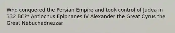 Who conquered the Persian Empire and took control of Judea in 332 BC?* Antiochus Epiphanes IV Alexander the Great Cyrus the Great Nebuchadnezzar