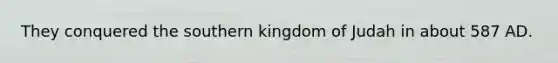 They conquered the southern kingdom of Judah in about 587 AD.