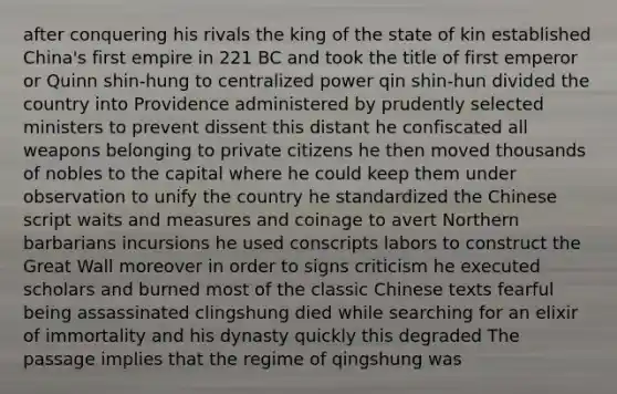 after conquering his rivals the king of the state of kin established China's first empire in 221 BC and took the title of first emperor or Quinn shin-hung to centralized power qin shin-hun divided the country into Providence administered by prudently selected ministers to prevent dissent this distant he confiscated all weapons belonging to private citizens he then moved thousands of nobles to the capital where he could keep them under observation to unify the country he standardized the Chinese script waits and measures and coinage to avert Northern barbarians incursions he used conscripts labors to construct the Great Wall moreover in order to signs criticism he executed scholars and burned most of the classic Chinese texts fearful being assassinated clingshung died while searching for an elixir of immortality and his dynasty quickly this degraded The passage implies that the regime of qingshung was