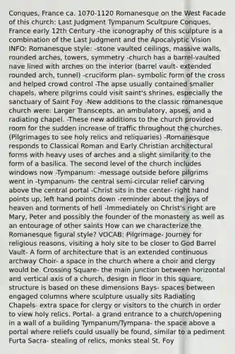 Conques, France ca. 1070-1120 Romanesque on the West Facade of this church: Last Judgment Tympanum Scultpure Conques, France early 12th Century -the iconography of this sculpture is a combination of the Last Judgment and the Apocalyptic Vision INFO: Romanesque style: -stone vaulted ceilings, massive walls, rounded arches, towers, symmetry -church has a barrel-vaulted nave lined with arches on the interior (barrel vault- extended rounded arch, tunnel) -cruciform plan- symbolic form of the cross and helped crowd control -The apse usually contained smaller chapels, where pilgrims could visit saint's shrines, especially the sanctuary of Saint Foy -New additions to the classic romanesque church were: Larger Transcepts, an ambulatory, apses, and a radiating chapel. -These new additions to the church provided room for the sudden increase of traffic throughout the churches. (Pilgrimages to see holy relics and reliquaries) -Romanesque responds to Classical Roman and Early Christian architectural forms with heavy uses of arches and a slight similarity to the form of a basilica. The second level of the church includes windows now -Tympanum: -message outside before pilgrims went in -tympanum- the central semi-circular relief carving above the central portal -Christ sits in the center- right hand points up, left hand points down -reminder about the joys of heaven and torments of hell -Immediately on Christ's right are Mary, Peter and possibly the founder of the monastery as well as an entourage of other saints How can we characterize the Romanesque figural style? VOCAB: Pilgrimage- Journey for religious reasons, visiting a holy site to be closer to God Barrel Vault- A form of architecture that is an extended continuous archway Choir- a space in the church where a choir and clergy would be. Crossing Square- the main junction between horizontal and vertical axis of a church, design in floor in this square, structure is based on these dimensions Bays- spaces between engaged columns where sculpture usually sits Radiating Chapels- extra space for clergy or visitors to the church in order to view holy relics. Portal- a grand entrance to a church/opening in a wall of a building Tympanum/Tympana- <a href='https://www.questionai.com/knowledge/k0Lyloclid-the-space' class='anchor-knowledge'>the space</a> above a portal where reliefs could usually be found, similar to a pediment Furta Sacra- stealing of relics, monks steal St. Foy