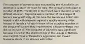 The conquest of Abyssinia was mounted by the Mussolini in an attempt to capture the state for Italy. The conquest took place in October of 1935. The British in the French were placed in a very difficult situation. Abyssinia was a member of the League of Nations along with Italy. At this time the French and British still hoped to ally with Mussolini against a quickly moving Hitler. Instead of launch a full war in favor of the attacked member of the League of Nations they implemented a trade embargo that did not include oil. The conquest of Abyssinia was significant because it showed the shortcomings of the Leauge of Nations, was the first move of Mussolini's aggression and moved Mussolini closer to an alliance with Hitler.