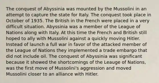 The conquest of Abyssinia was mounted by the Mussolini in an attempt to capture the state for Italy. The conquest took place in October of 1935. The British in the French were placed in a very difficult situation. Abyssinia was a member of the League of Nations along with Italy. At this time the French and British still hoped to ally with Mussolini against a quickly moving Hitler. Instead of launch a full war in favor of the attacked member of the League of Nations they implemented a trade embargo that did not include oil. The conquest of Abyssinia was significant because it showed the shortcomings of the Leauge of Nations, was the first move of Mussolini's aggression and moved Mussolini closer to an alliance with Hitler.