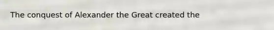 The conquest of Alexander the Great created the