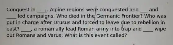 Conquest in ____. Alpine regions were conquested and ___ and ____ led campaigns. Who died in the Germanic Frontier? Who was put in charge after Drusus and forced to leave due to rebellion in east? ____, a roman ally lead Roman army into trap and ____ wipe out Romans and Varus; What is this event called?