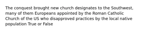 The conquest brought new church designates to the Southwest, many of them Europeans appointed by the Roman Catholic Church of the US who disapproved practices by the local native population True or False