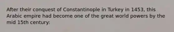 After their conquest of Constantinople in Turkey in 1453, this Arabic empire had become one of the great world powers by the mid 15th century: