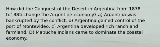 How did the Conquest of the Desert in Argentina from 1878 to1885 change the Argentine economy? a) Argentina was bankrupted by the conflict. b) Argentina gained control of the port of Montevideo. c) Argentina developed rich ranch and farmland. D) Mapuche Indians came to dominate the coastal economy.