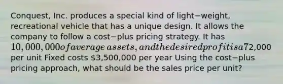 Conquest, Inc. produces a special kind of light−​weight, recreational vehicle that has a unique design. It allows the company to follow a cost−plus pricing strategy. It has 10,000,000 of average​ assets, and the desired profit is a 7​% return on assets. Assume all products produced are sold. Additional data are as​ follows: Sales volume 2,000 units per year Variable costs2,000 per unit Fixed costs 3,500,000 per year Using the cost−plus pricing​ approach, what should be the sales price per​ unit?