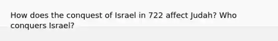 How does the conquest of Israel in 722 affect Judah? Who conquers Israel?