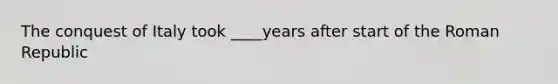 The conquest of Italy took ____years after start of the Roman Republic