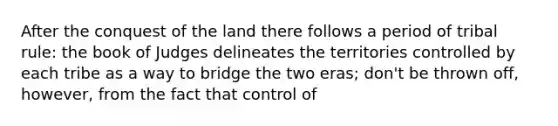 After the conquest of the land there follows a period of tribal rule: the book of Judges delineates the territories controlled by each tribe as a way to bridge the two eras; don't be thrown off, however, from the fact that control of