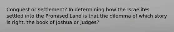 Conquest or settlement? In determining how the Israelites settled into the Promised Land is that the dilemma of which story is right. the book of Joshua or Judges?