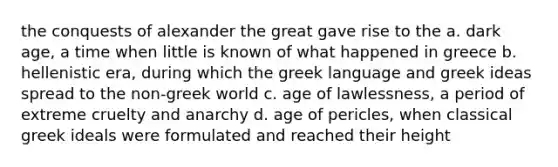 the conquests of alexander the great gave rise to the a. dark age, a time when little is known of what happened in greece b. hellenistic era, during which the greek language and greek ideas spread to the non-greek world c. age of lawlessness, a period of extreme cruelty and anarchy d. age of pericles, when classical greek ideals were formulated and reached their height