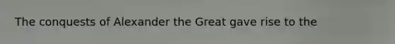 The conquests of Alexander the Great gave rise to the