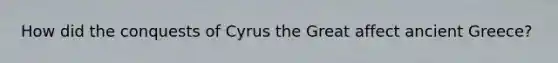 How did the conquests of Cyrus the Great affect ancient Greece?
