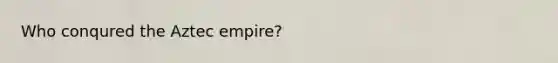 Who conqured the Aztec empire?