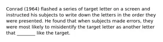 Conrad (1964) flashed a series of target letter on a screen and instructed his subjects to write down the letters in the order they were presented. He found that when subjects made errors, they were most likely to misidentify the target letter as another letter that ________ like the target.