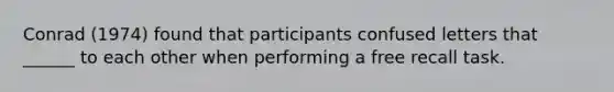 Conrad (1974) found that participants confused letters that ______ to each other when performing a free recall task.